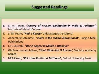 Suggested Readings
1. S. M. Ikram, “History of Muslim Civilization in India & Pakistan”,
Institute of Islamic Culture
2. S. M. Ikram, “Rod-e-Kausar”, Idara Saqafat-e-Islamia
3. Annemarie Schimmel, “Islam in the Indian Subcontinent”, Sang-e-Meel
Publications
4. I. H. Qureshi, “Bar-e-Sageer Ki Millat-e-Islamiya”
5. Ghulam Hussain Jalbani, “Shah Waliullah G Taleem”, Sindhica Academy
Karachi
6. M.R.Kazmi, “Pakistan Studies: A Textbook”, Oxford University Press
 