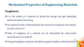 Mechanical Properties of Engineering Materials
Toughness:
❖ It is the ability of a material to absorb the energy and gets plastically
deformed without fracturing.
❖ Its numerical value is determined by the amount of energy per unit volume.
Its unit is 𝐽𝑜𝑢𝑙𝑒/𝑚3.
❖ Value of toughness of a material can be determined by stress-strain
characteristics of a material.
❖ For good toughness, materials should have good strength as well as ductility.
 