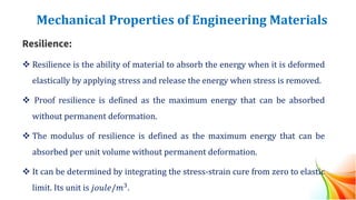 Mechanical Properties of Engineering Materials
Resilience:
❖ Resilience is the ability of material to absorb the energy when it is deformed
elastically by applying stress and release the energy when stress is removed.
❖ Proof resilience is defined as the maximum energy that can be absorbed
without permanent deformation.
❖ The modulus of resilience is defined as the maximum energy that can be
absorbed per unit volume without permanent deformation.
❖ It can be determined by integrating the stress-strain cure from zero to elastic
limit. Its unit is 𝑗𝑜𝑢𝑙𝑒/𝑚3.
 