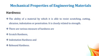 Mechanical Properties of Engineering Materials
Hardness:
❖ The ability of a material by which it is able to resist scratching, cutting,
abrasion, indentation or penetration. It is closely related to strength.
❖ There are various measure of hardness are
❖ Scratch Hardness,
❖ Indentation Hardness and
❖ Rebound Hardness.
 