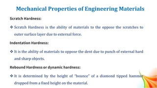 Mechanical Properties of Engineering Materials
Scratch Hardness:
❖ Scratch Hardness is the ability of materials to the oppose the scratches to
outer surface layer due to external force.
Indentation Hardness:
❖ It is the ability of materials to oppose the dent due to punch of external hard
and sharp objects.
Rebound Hardness or dynamic hardness:
❖ It is determined by the height of “bounce” of a diamond tipped hammer
dropped from a fixed height on the material.
 
