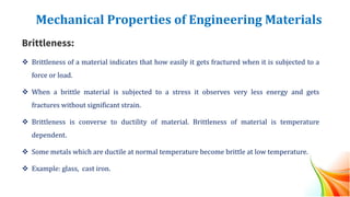 Mechanical Properties of Engineering Materials
Brittleness:
❖ Brittleness of a material indicates that how easily it gets fractured when it is subjected to a
force or load.
❖ When a brittle material is subjected to a stress it observes very less energy and gets
fractures without significant strain.
❖ Brittleness is converse to ductility of material. Brittleness of material is temperature
dependent.
❖ Some metals which are ductile at normal temperature become brittle at low temperature.
❖ Example: glass, cast iron.
 