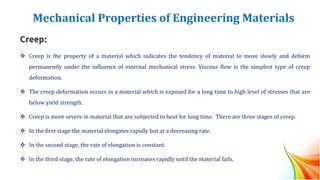 Mechanical Properties of Engineering Materials
Creep:
❖ Creep is the property of a material which indicates the tendency of material to move slowly and deform
permanently under the influence of external mechanical stress. Viscous flow is the simplest type of creep
deformation.
❖ The creep deformation occurs in a material which is exposed for a long time to high level of stresses that are
below yield strength.
❖ Creep is more severe in material that are subjected to heat for long time. There are three stages of creep.
❖ In the first stage the material elongates rapidly but at a decreasing rate.
❖ In the second stage, the rate of elongation is constant.
❖ In the third stage, the rate of elongation increases rapidly until the material fails.
 