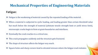 Mechanical Properties of Engineering Materials
Fatigue:
❖ Fatigue is the weakening of material caused by the repeated loading of the material.
❖ When a material is subjected to cyclic loading, and loading greater than certain threshold value
but much below the strength of material (ultimate tensile strength limit or yield stress limit),
microscopic cracks begin to form at grain boundaries and interfaces.
❖ Eventually the crack reaches to a critical size.
❖ This crack propagates suddenly and the structure gets fractured.
❖ The shape of structure affects the fatigue very much.
❖ Square holes and sharp corners lead to elevated stresses where the fatigue crack initiates.
 
