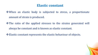 Elastic constant
❖When an elastic body is subjected to stress, a proportionate
amount of strain is produced.
❖The ratio of the applied stresses to the strains generated will
always be constant and is known as elastic constant.
❖Elastic constant represents the elastic behaviour of objects.
 
