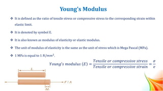 Young’s Modulus
❖ It is defined as the ratio of tensile stress or compressive stress to the corresponding strain within
elastic limit.
❖ It is denoted by symbol E.
❖ It is also known as modulus of elasticity or elastic modulus.
❖ The unit of modulus of elasticity is the same as the unit of stress which is Mega Pascal (MPa).
❖ 1 MPa is equal to 1 𝑁/𝑚𝑚2
.
𝑌𝑜𝑢𝑛𝑔’𝑠 𝑚𝑜𝑑𝑢𝑙𝑢𝑠 𝐸 =
𝑇𝑒𝑛𝑠𝑖𝑙𝑒 𝑜𝑟 𝑐𝑜𝑚𝑝𝑟𝑒𝑠𝑠𝑖𝑣𝑒 𝑠𝑡𝑟𝑒𝑠𝑠
𝑇𝑒𝑛𝑠𝑖𝑙𝑒 𝑜𝑟 𝑐𝑜𝑚𝑝𝑟𝑒𝑠𝑠𝑖𝑣𝑒 𝑠𝑡𝑟𝑎𝑖𝑛
=
𝜎
𝑒
 
