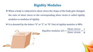Rigidity Modulus
❖ When a body is subjected to shear stress the shape of the body gets changed,
the ratio of shear stress to the corresponding shear strain is called rigidity
modulus or modulus of rigidity.
❖ It is denoted by the letters “G” or “C” or “N”. Unit of rigidity modulus is MPa.
𝑅𝑖𝑔𝑖𝑑𝑖𝑡𝑦 𝑚𝑜𝑑𝑢𝑙𝑢𝑠 𝐺 =
𝑆ℎ𝑒𝑎𝑟 𝑠𝑡𝑟𝑒𝑠𝑠
𝑆ℎ𝑒𝑎𝑟 𝑠𝑡𝑟𝑎𝑖𝑛
=
𝜏
𝜑
 