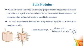 Bulk Modulus
❖ When a body is subjected to mutually perpendicular direct stresses which
are alike and equal, within its elastic limits, the ratio of direct stress to the
corresponding volumetric strain is found to be constant.
❖ This ratio is called bulk modulus and is represented by letter “K”. Unit of Bulk
modulus is MPa.
𝐵𝑢𝑙𝑘 𝑚𝑜𝑑𝑢𝑙𝑢𝑠 𝐾 =
𝐷𝑖𝑟𝑒𝑐𝑡 𝑠𝑡𝑟𝑒𝑠𝑠
𝑉𝑜𝑙𝑢𝑚𝑒𝑡𝑟𝑖𝑐 𝑠𝑡𝑟𝑎𝑖𝑛
=
𝜎
(
𝑑𝑉
𝑉
)
 