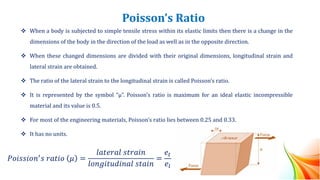 Poisson’s Ratio
❖ When a body is subjected to simple tensile stress within its elastic limits then there is a change in the
dimensions of the body in the direction of the load as well as in the opposite direction.
❖ When these changed dimensions are divided with their original dimensions, longitudinal strain and
lateral strain are obtained.
❖ The ratio of the lateral strain to the longitudinal strain is called Poisson’s ratio.
❖ It is represented by the symbol “µ”. Poisson’s ratio is maximum for an ideal elastic incompressible
material and its value is 0.5.
❖ For most of the engineering materials, Poisson’s ratio lies between 0.25 and 0.33.
❖ It has no units.
𝑃𝑜𝑖𝑠𝑠𝑖𝑜𝑛′𝑠 𝑟𝑎𝑡𝑖𝑜 𝜇 =
𝑙𝑎𝑡𝑒𝑟𝑎𝑙 𝑠𝑡𝑟𝑎𝑖𝑛
𝑙𝑜𝑛𝑔𝑖𝑡𝑢𝑑𝑖𝑛𝑎𝑙 𝑠𝑡𝑎𝑖𝑛
=
𝑒𝑡
𝑒𝑙
 