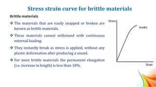 Stress strain curve for brittle materials
Brittle materials
❖ The materials that are easily snapped or broken are
known as brittle materials.
❖ These materials cannot withstand with continuous
external loading.
❖ They instantly break as stress is applied, without any
plastic deformation after producing a sound.
❖ For most brittle materials the permanent elongation
(i.e. increase in length) is less than 10%.
 