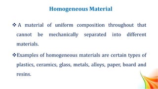 Homogeneous Material
❖ A material of uniform composition throughout that
cannot be mechanically separated into different
materials.
❖Examples of homogeneous materials are certain types of
plastics, ceramics, glass, metals, alloys, paper, board and
resins.
 