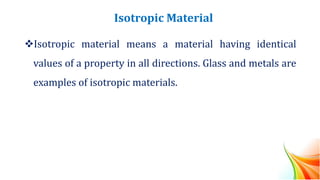 Isotropic Material
❖Isotropic material means a material having identical
values of a property in all directions. Glass and metals are
examples of isotropic materials.
 