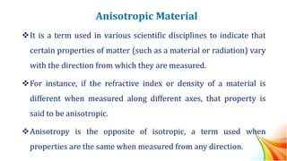 Anisotropic Material
❖It is a term used in various scientific disciplines to indicate that
certain properties of matter (such as a material or radiation) vary
with the direction from which they are measured.
❖For instance, if the refractive index or density of a material is
different when measured along different axes, that property is
said to be anisotropic.
❖Anisotropy is the opposite of isotropic, a term used when
properties are the same when measured from any direction.
 