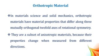 Orthotropic Material
❖In materials science and solid mechanics, orthotropic
materials have material properties that differ along three
mutually orthogonal twofold axes of rotational symmetry.
❖ They are a subset of anisotropic materials, because their
properties change when measured from different
directions.
 