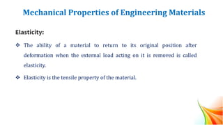 Mechanical Properties of Engineering Materials
Elasticity:
❖ The ability of a material to return to its original position after
deformation when the external load acting on it is removed is called
elasticity.
❖ Elasticity is the tensile property of the material.
 