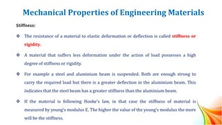 Mechanical Properties of Engineering Materials
Stiffness:
❖ The resistance of a material to elastic deformation or deflection is called stiffness or
rigidity.
❖ A material that suffers less deformation under the action of load possesses a high
degree of stiffness or rigidity.
❖ For example a steel and aluminium beam is suspended. Both are enough strong to
carry the required load but there is a greater deflection in the aluminium beam. This
indicates that the steel beam has a greater stiffness than the aluminium beam.
❖ If the material is following Hooke’s law, in that case the stiffness of material is
measured by young’s modulus E. The higher the value of the young’s modulus the more
will be the stiffness.
 