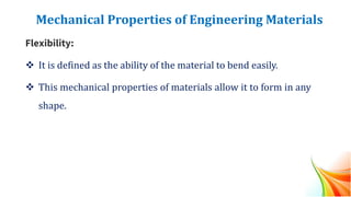 Mechanical Properties of Engineering Materials
Flexibility:
❖ It is defined as the ability of the material to bend easily.
❖ This mechanical properties of materials allow it to form in any
shape.
 