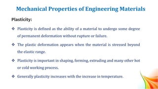 Mechanical Properties of Engineering Materials
Plasticity:
❖ Plasticity is defined as the ability of a material to undergo some degree
of permanent deformation without rupture or failure.
❖ The plastic deformation appears when the material is stressed beyond
the elastic range.
❖ Plasticity is important in shaping, forming, extruding and many other hot
or cold working process.
❖ Generally plasticity increases with the increase in temperature.
 