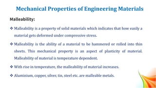 Mechanical Properties of Engineering Materials
Malleability:
❖ Malleability is a property of solid materials which indicates that how easily a
material gets deformed under compressive stress.
❖ Malleability is the ability of a material to be hammered or rolled into thin
sheets. This mechanical property is an aspect of plasticity of material.
Malleability of material is temperature dependent.
❖ With rise in temperature, the malleability of material increases.
❖ Aluminium, copper, silver, tin, steel etc. are malleable metals.
 