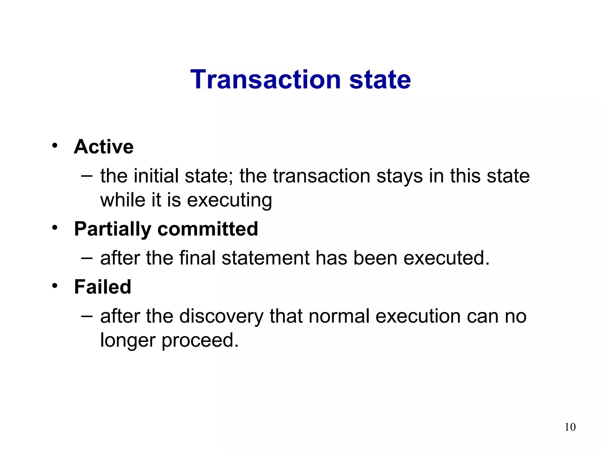 Transaction state

• Active
   – the initial state; the transaction stays in this state
     while it is executing
• Partially committed
   – after the final statement has been executed.
• Failed
   – after the discovery that normal execution can no
     longer proceed.



                                                              10
 