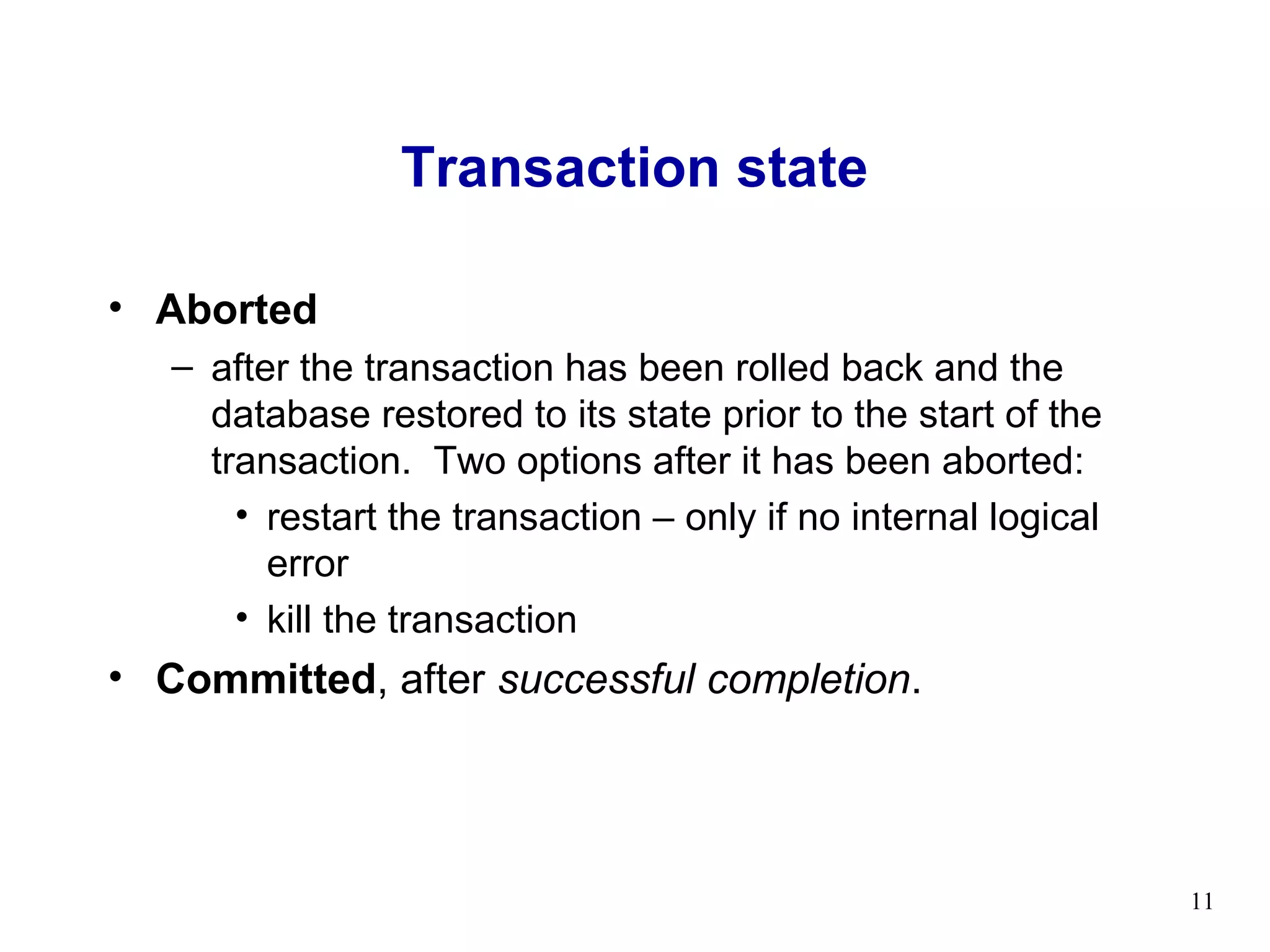 Transaction state

• Aborted
   – after the transaction has been rolled back and the
     database restored to its state prior to the start of the
     transaction. Two options after it has been aborted:
       • restart the transaction – only if no internal logical
         error
       • kill the transaction
• Committed, after successful completion.




                                                                 11
 