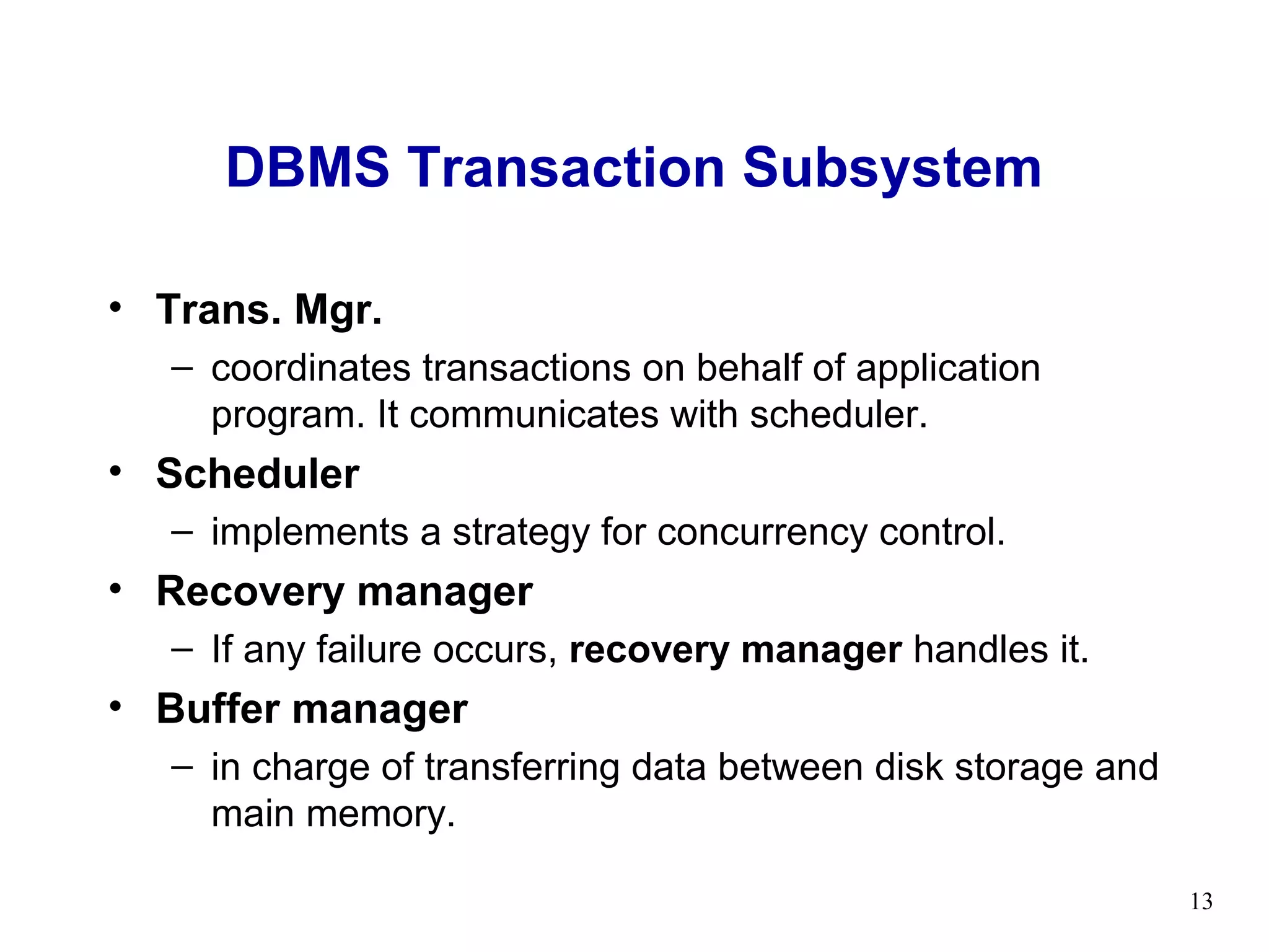 DBMS Transaction Subsystem

• Trans. Mgr.
  – coordinates transactions on behalf of application
    program. It communicates with scheduler.
• Scheduler
  – implements a strategy for concurrency control.
• Recovery manager
  – If any failure occurs, recovery manager handles it.
• Buffer manager
  – in charge of transferring data between disk storage and
    main memory.

                                                              13
 