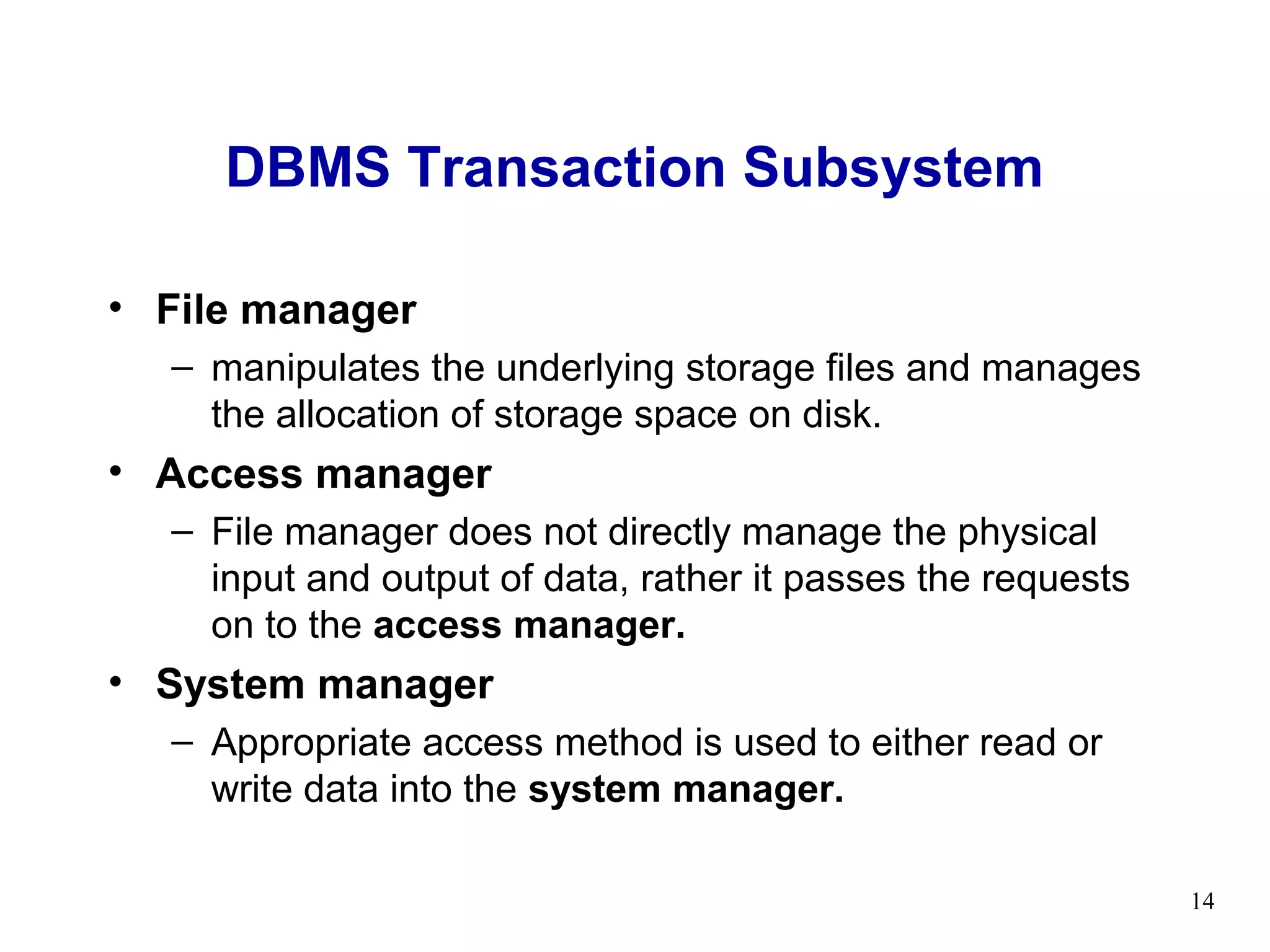 DBMS Transaction Subsystem

• File manager
  – manipulates the underlying storage files and manages
    the allocation of storage space on disk.
• Access manager
  – File manager does not directly manage the physical
    input and output of data, rather it passes the requests
    on to the access manager.
• System manager
  – Appropriate access method is used to either read or
    write data into the system manager.

                                                              14
 
