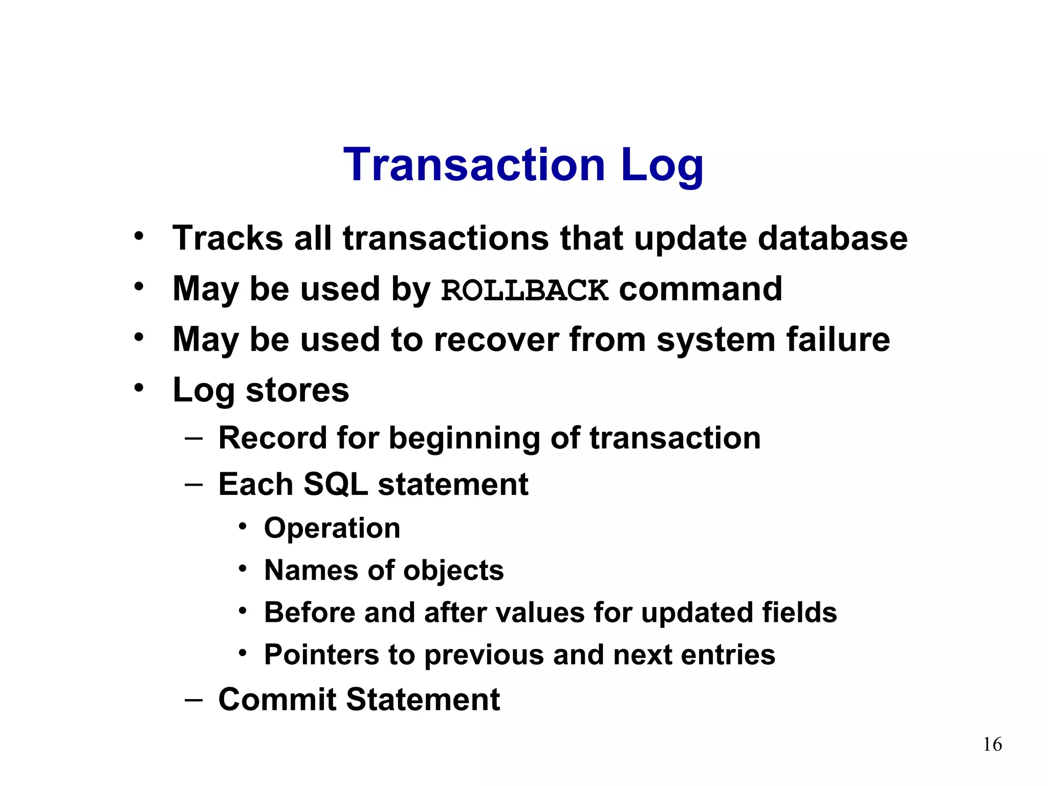 Transaction Log
•   Tracks all transactions that update database
•   May be used by ROLLBACK command
•   May be used to recover from system failure
•   Log stores
    – Record for beginning of transaction
    – Each SQL statement
       •   Operation
       •   Names of objects
       •   Before and after values for updated fields
       •   Pointers to previous and next entries
    – Commit Statement
                                                        16
 