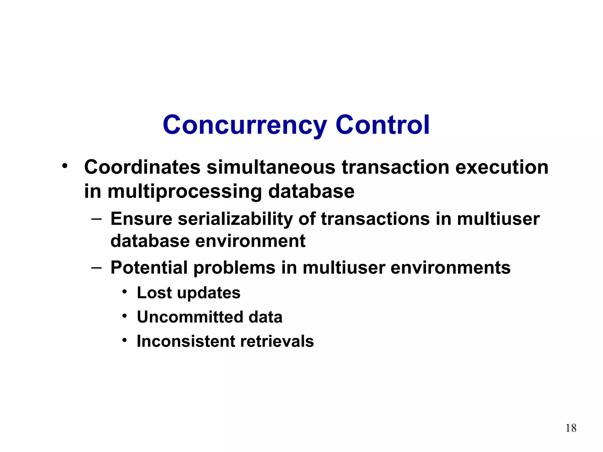 Concurrency Control
• Coordinates simultaneous transaction execution
  in multiprocessing database
  – Ensure serializability of transactions in multiuser
    database environment
  – Potential problems in multiuser environments
     • Lost updates
     • Uncommitted data
     • Inconsistent retrievals




                                                          18
 