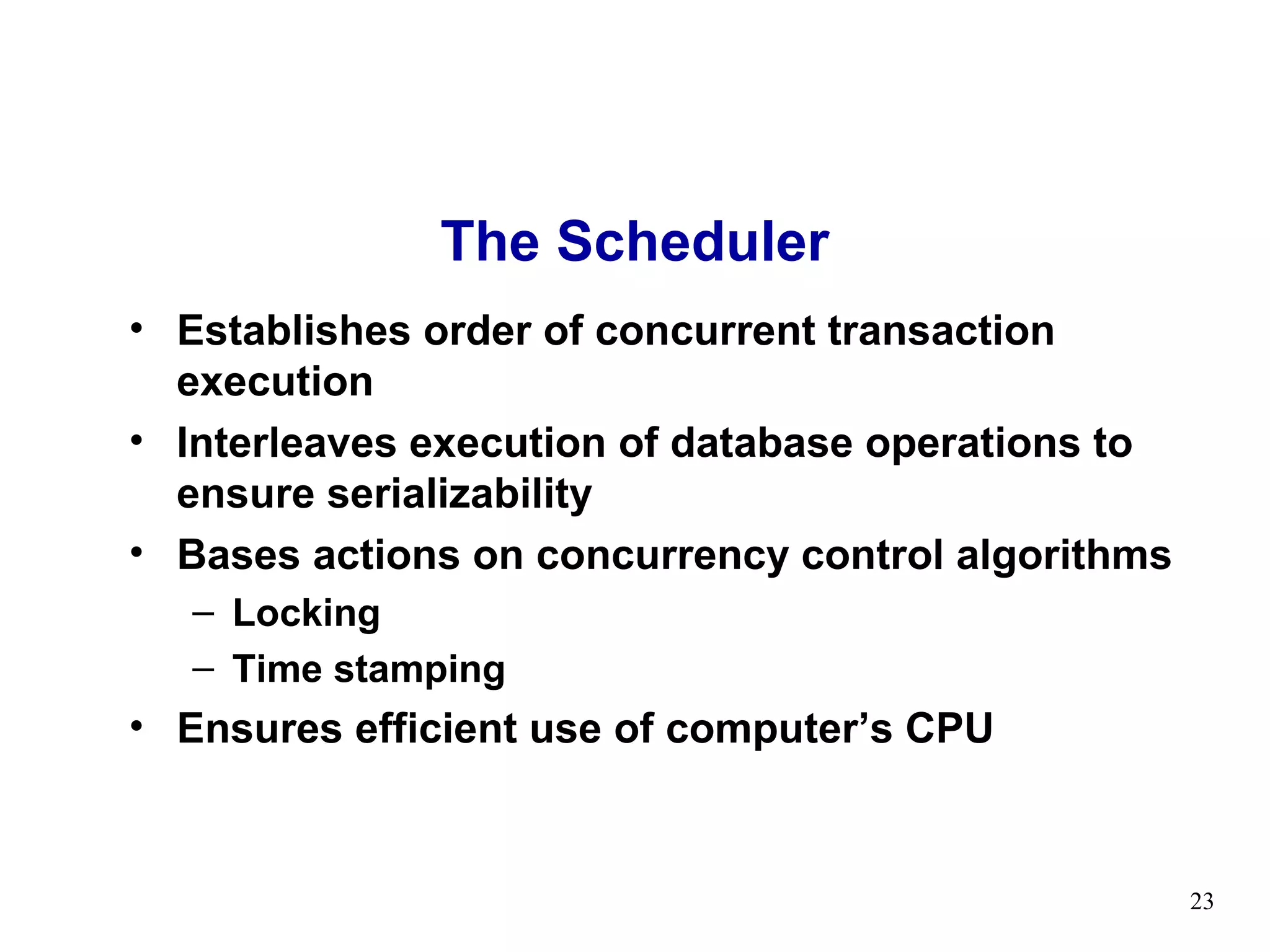 The Scheduler
• Establishes order of concurrent transaction
  execution
• Interleaves execution of database operations to
  ensure serializability
• Bases actions on concurrency control algorithms
   – Locking
   – Time stamping
• Ensures efficient use of computer’s CPU


                                                    23
 