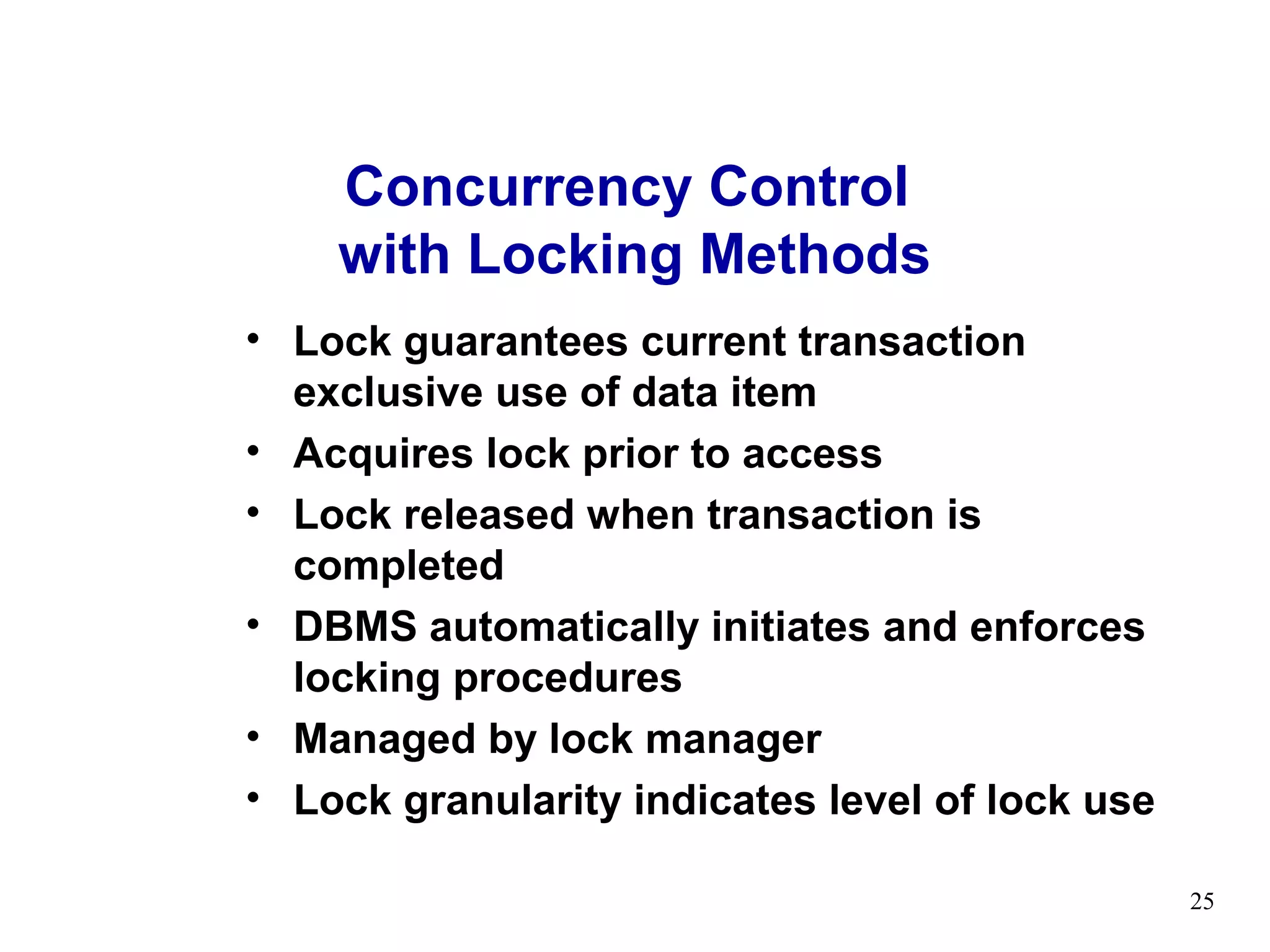 Concurrency Control
    with Locking Methods
• Lock guarantees current transaction
  exclusive use of data item
• Acquires lock prior to access
• Lock released when transaction is
  completed
• DBMS automatically initiates and enforces
  locking procedures
• Managed by lock manager
• Lock granularity indicates level of lock use

                                                 25
 