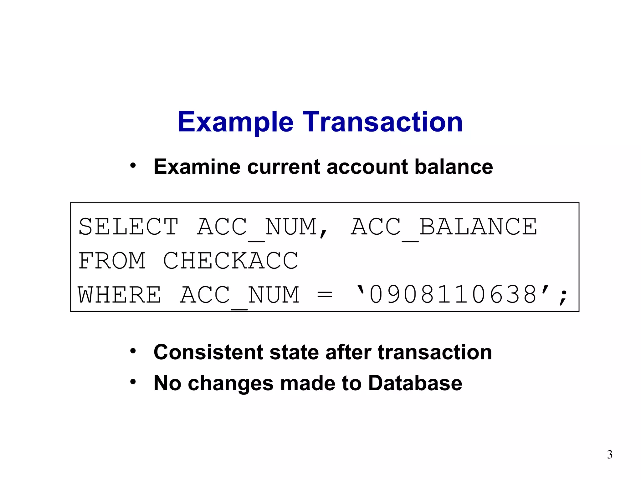 Example Transaction
   • Examine current account balance

SELECT ACC_NUM, ACC_BALANCE
FROM CHECKACC
WHERE ACC_NUM = ‘0908110638’;
   • Consistent state after transaction
   • No changes made to Database


                                          3
 