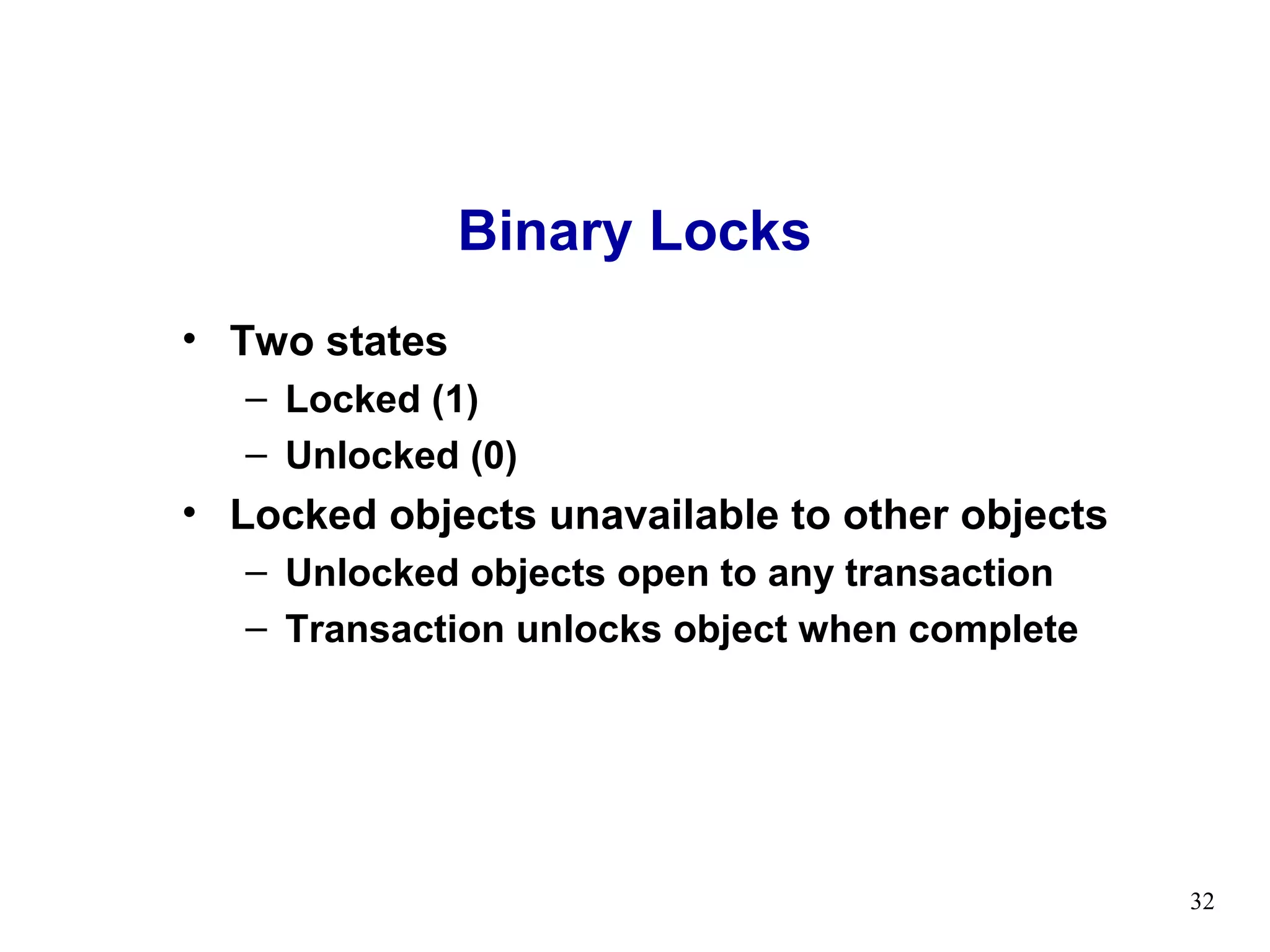Binary Locks
• Two states
   – Locked (1)
   – Unlocked (0)
• Locked objects unavailable to other objects
   – Unlocked objects open to any transaction
   – Transaction unlocks object when complete




                                                32
 