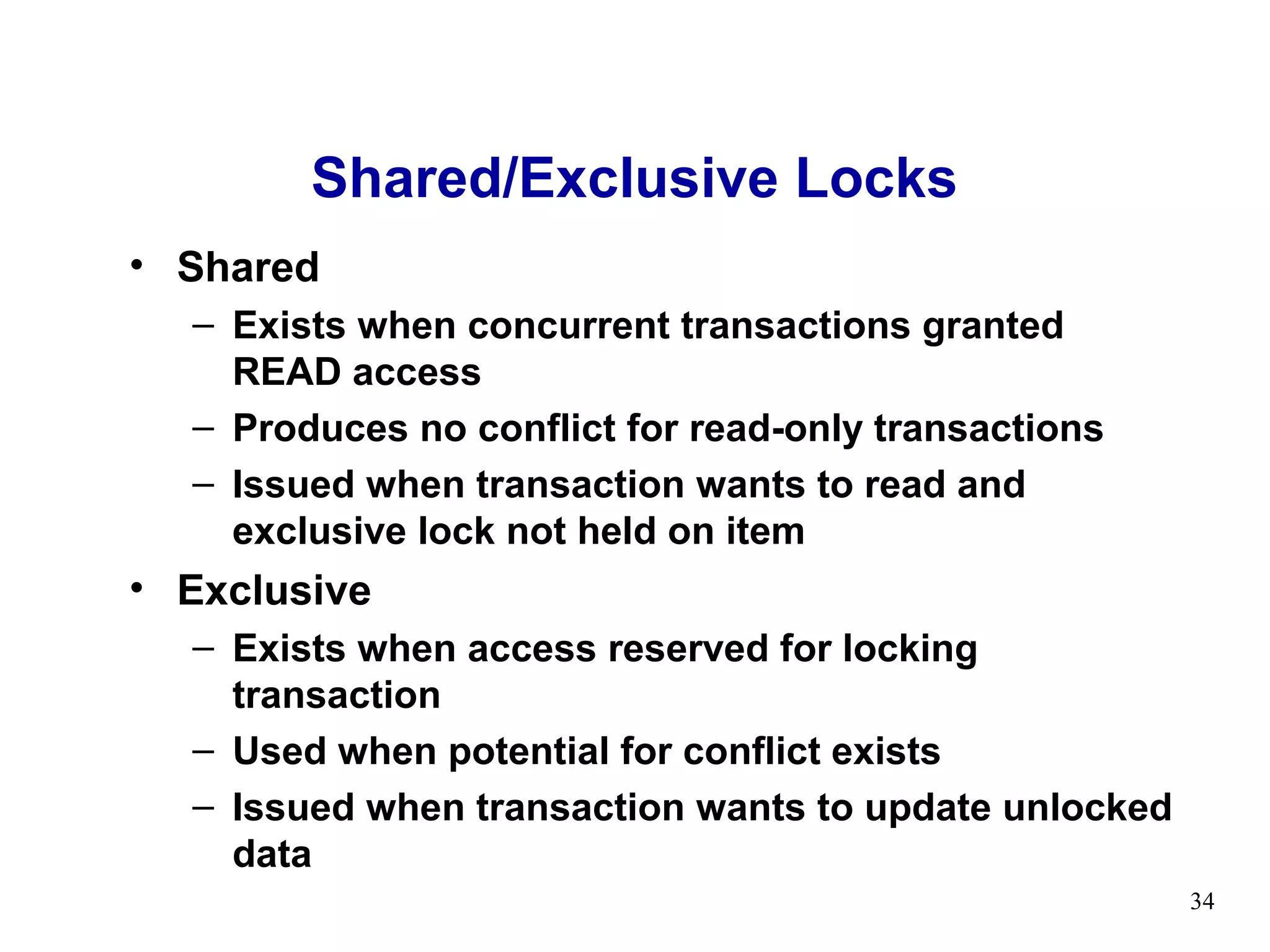 Shared/Exclusive Locks
• Shared
  – Exists when concurrent transactions granted
    READ access
  – Produces no conflict for read-only transactions
  – Issued when transaction wants to read and
    exclusive lock not held on item
• Exclusive
  – Exists when access reserved for locking
    transaction
  – Used when potential for conflict exists
  – Issued when transaction wants to update unlocked
    data
                                                       34
 