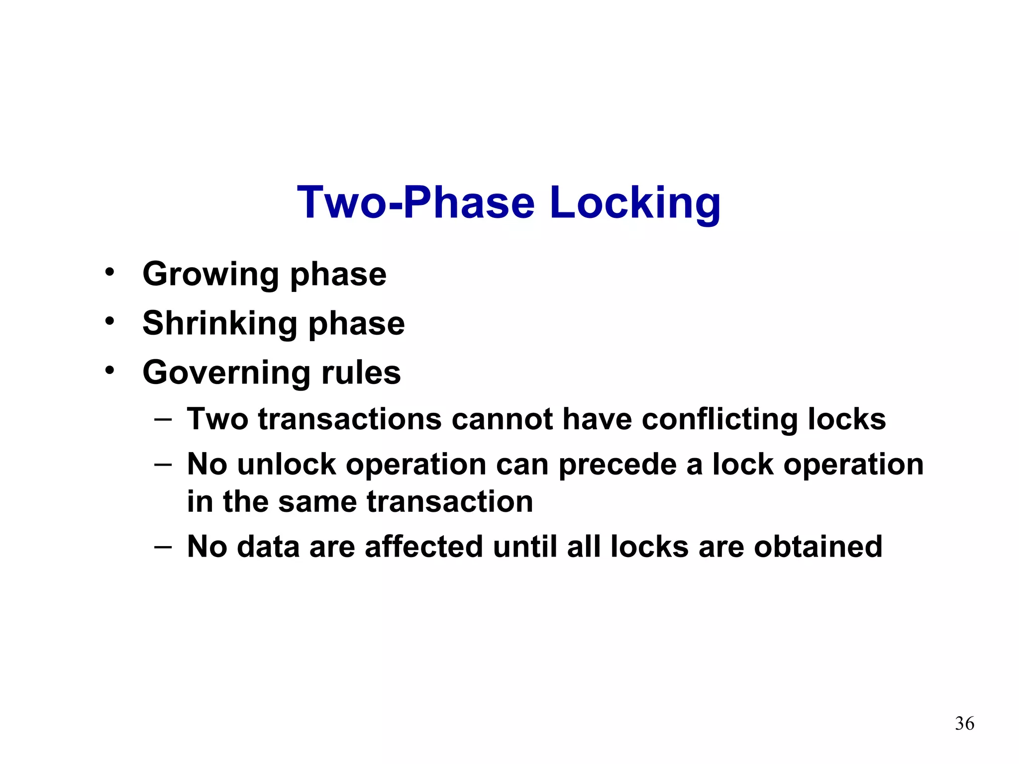Two-Phase Locking
• Growing phase
• Shrinking phase
• Governing rules
  – Two transactions cannot have conflicting locks
  – No unlock operation can precede a lock operation
    in the same transaction
  – No data are affected until all locks are obtained




                                                        36
 
