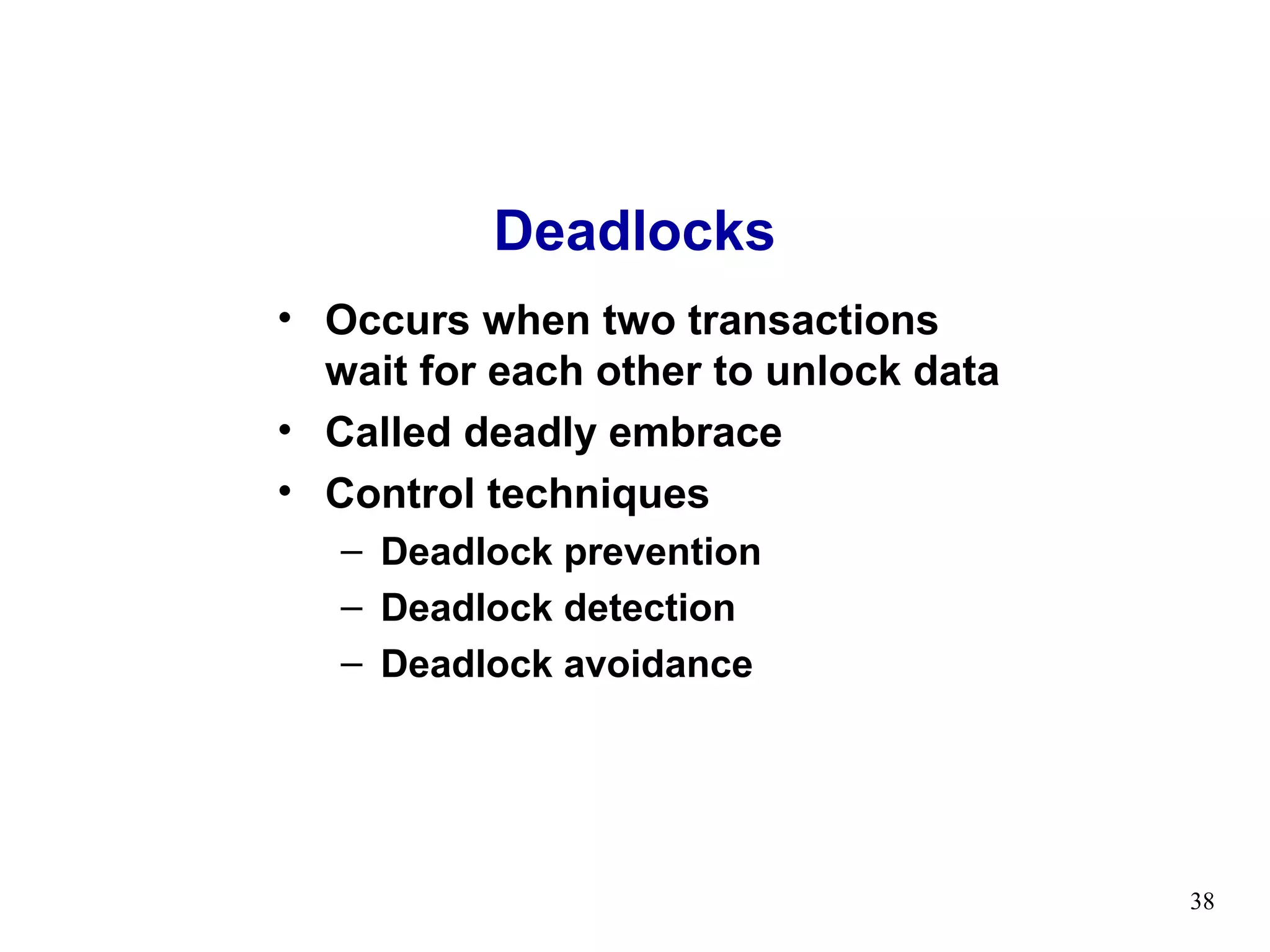 Deadlocks
• Occurs when two transactions
  wait for each other to unlock data
• Called deadly embrace
• Control techniques
   – Deadlock prevention
   – Deadlock detection
   – Deadlock avoidance




                                       38
 