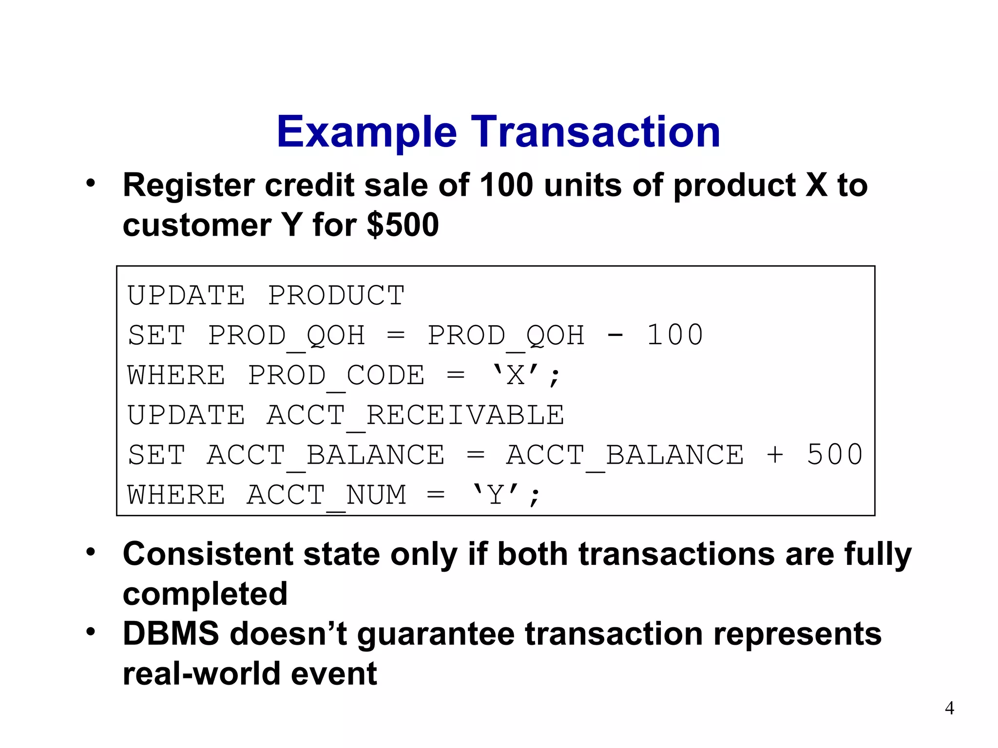 Example Transaction
• Register credit sale of 100 units of product X to
  customer Y for $500

  UPDATE PRODUCT
  SET PROD_QOH = PROD_QOH - 100
  WHERE PROD_CODE = ‘X’;
  UPDATE ACCT_RECEIVABLE
  SET ACCT_BALANCE = ACCT_BALANCE + 500
  WHERE ACCT_NUM = ‘Y’;
• Consistent state only if both transactions are fully
  completed
• DBMS doesn’t guarantee transaction represents
  real-world event
                                                         4
 