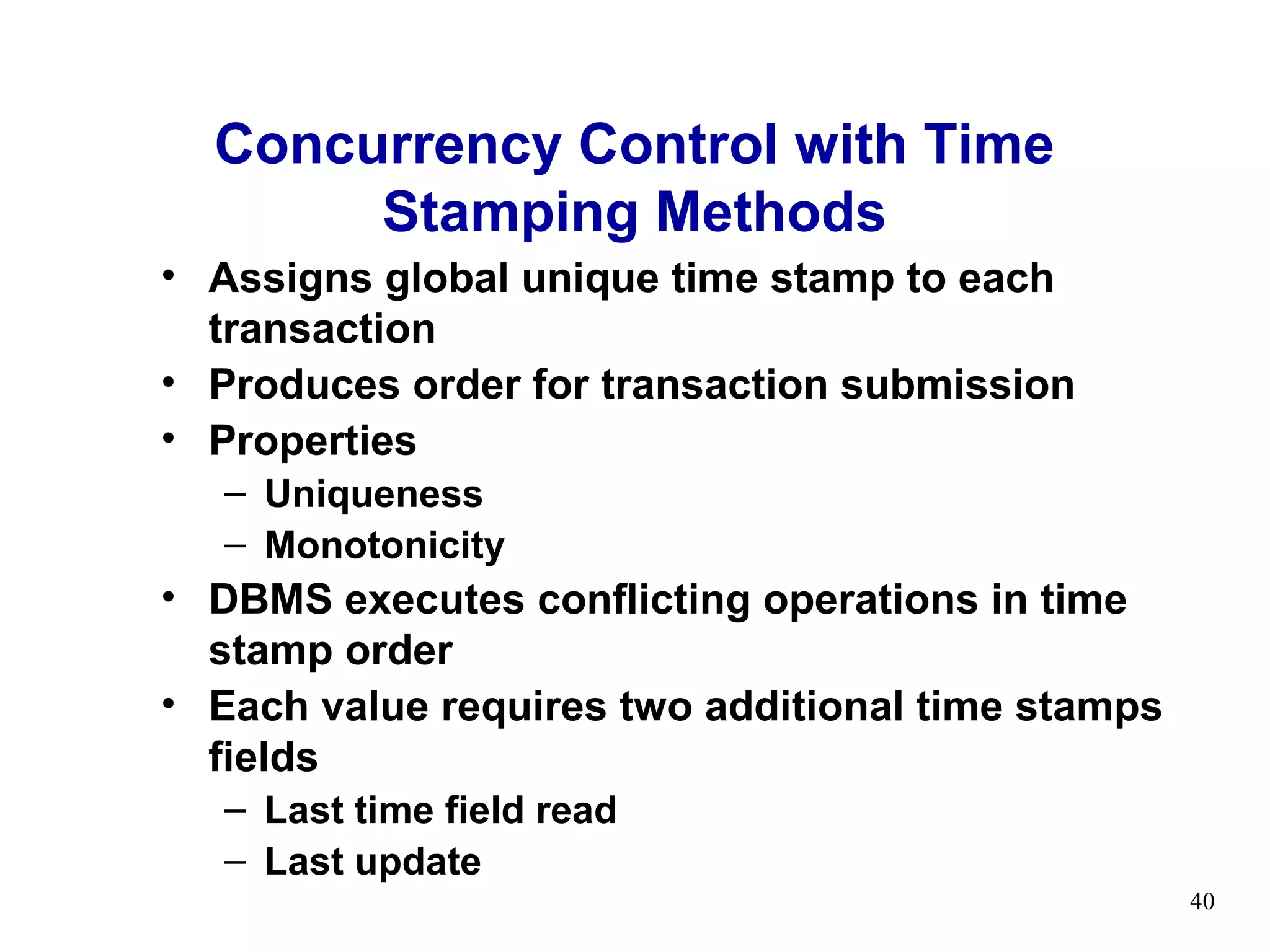 Concurrency Control with Time
       Stamping Methods
• Assigns global unique time stamp to each
  transaction
• Produces order for transaction submission
• Properties
   – Uniqueness
   – Monotonicity
• DBMS executes conflicting operations in time
  stamp order
• Each value requires two additional time stamps
  fields
   – Last time field read
   – Last update
                                                   40
 