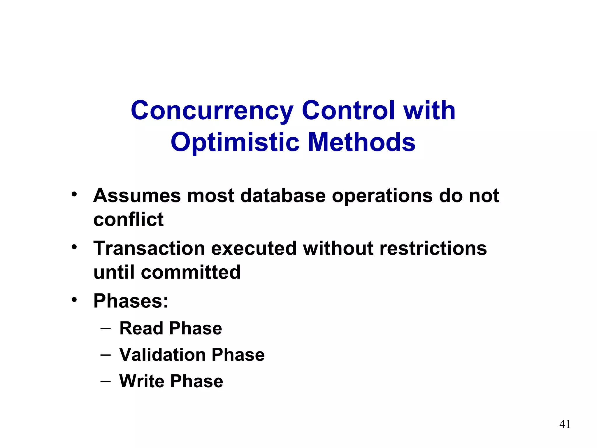 Concurrency Control with
       Optimistic Methods
• Assumes most database operations do not
  conflict
• Transaction executed without restrictions
  until committed
• Phases:
  – Read Phase
  – Validation Phase
  – Write Phase

                                              41
 