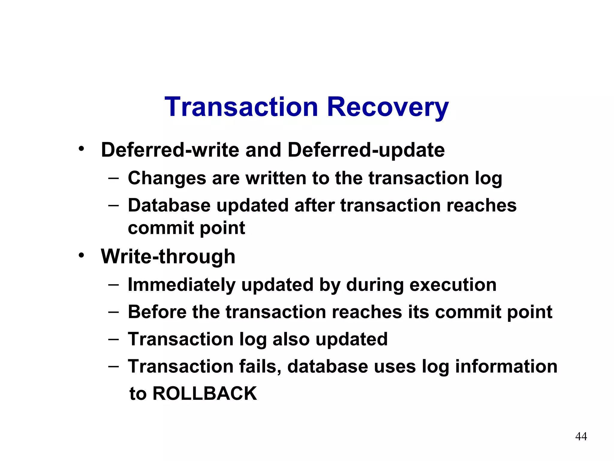 Transaction Recovery
• Deferred-write and Deferred-update
   – Changes are written to the transaction log
   – Database updated after transaction reaches
     commit point
• Write-through
   –   Immediately updated by during execution
   –   Before the transaction reaches its commit point
   –   Transaction log also updated
   –   Transaction fails, database uses log information
       to ROLLBACK

                                                          44
 