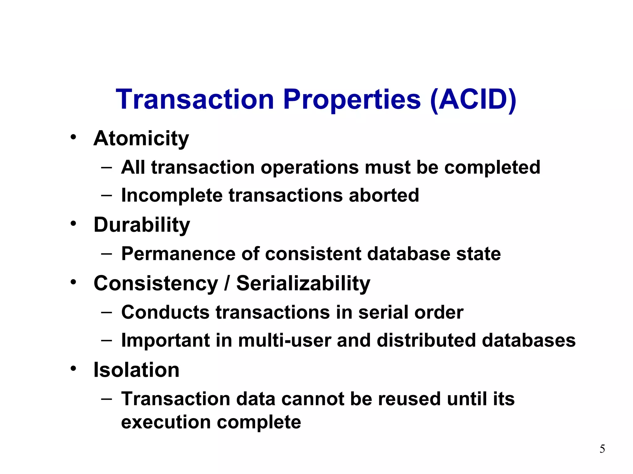 Transaction Properties (ACID)
• Atomicity
   – All transaction operations must be completed
   – Incomplete transactions aborted
• Durability
   – Permanence of consistent database state
• Consistency / Serializability
   – Conducts transactions in serial order
   – Important in multi-user and distributed databases
• Isolation
   – Transaction data cannot be reused until its
     execution complete
                                                         5
 