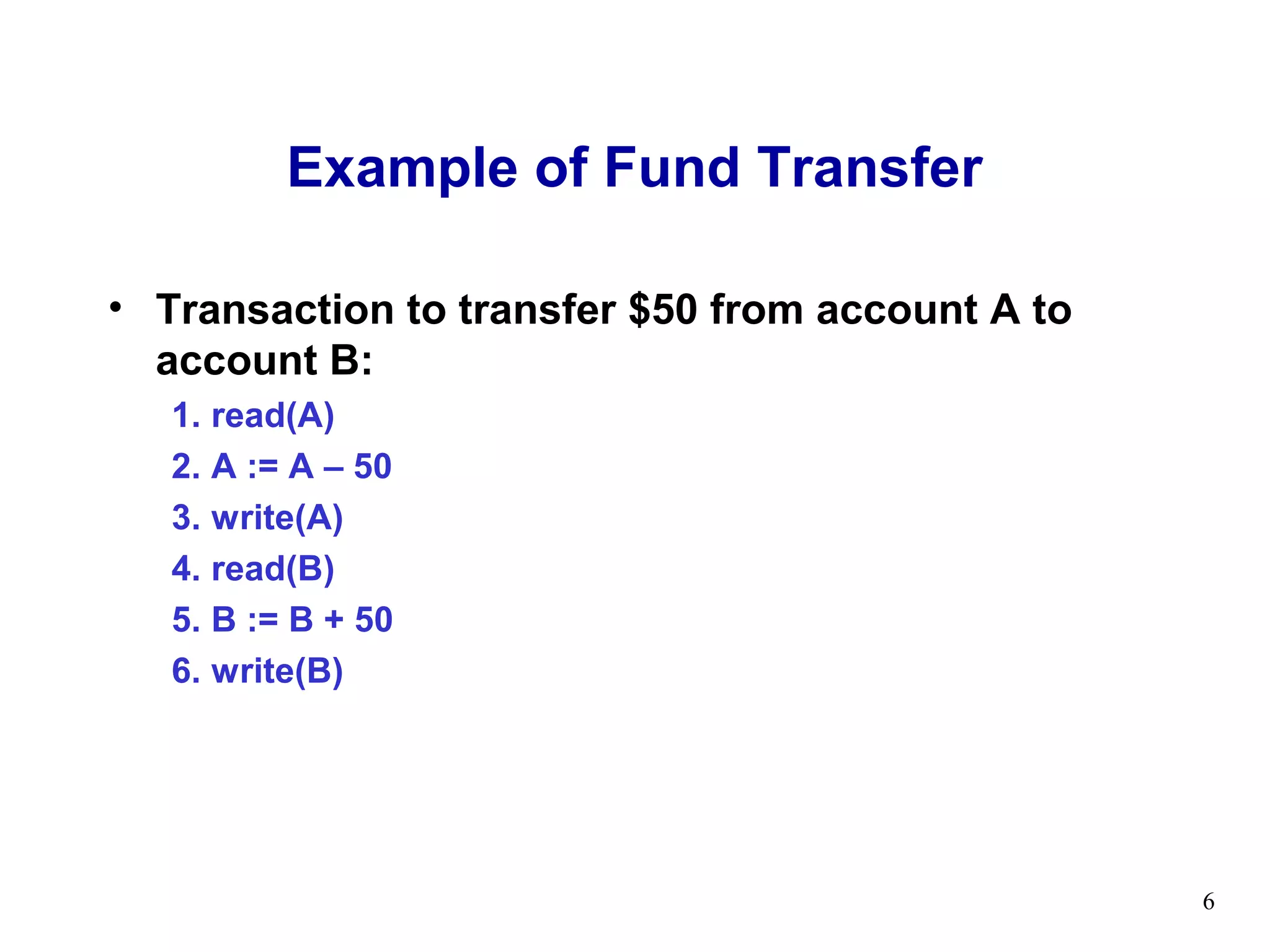 Example of Fund Transfer

• Transaction to transfer $50 from account A to
  account B:
   1. read(A)
   2. A := A – 50
   3. write(A)
   4. read(B)
   5. B := B + 50
   6. write(B)




                                                  6
 