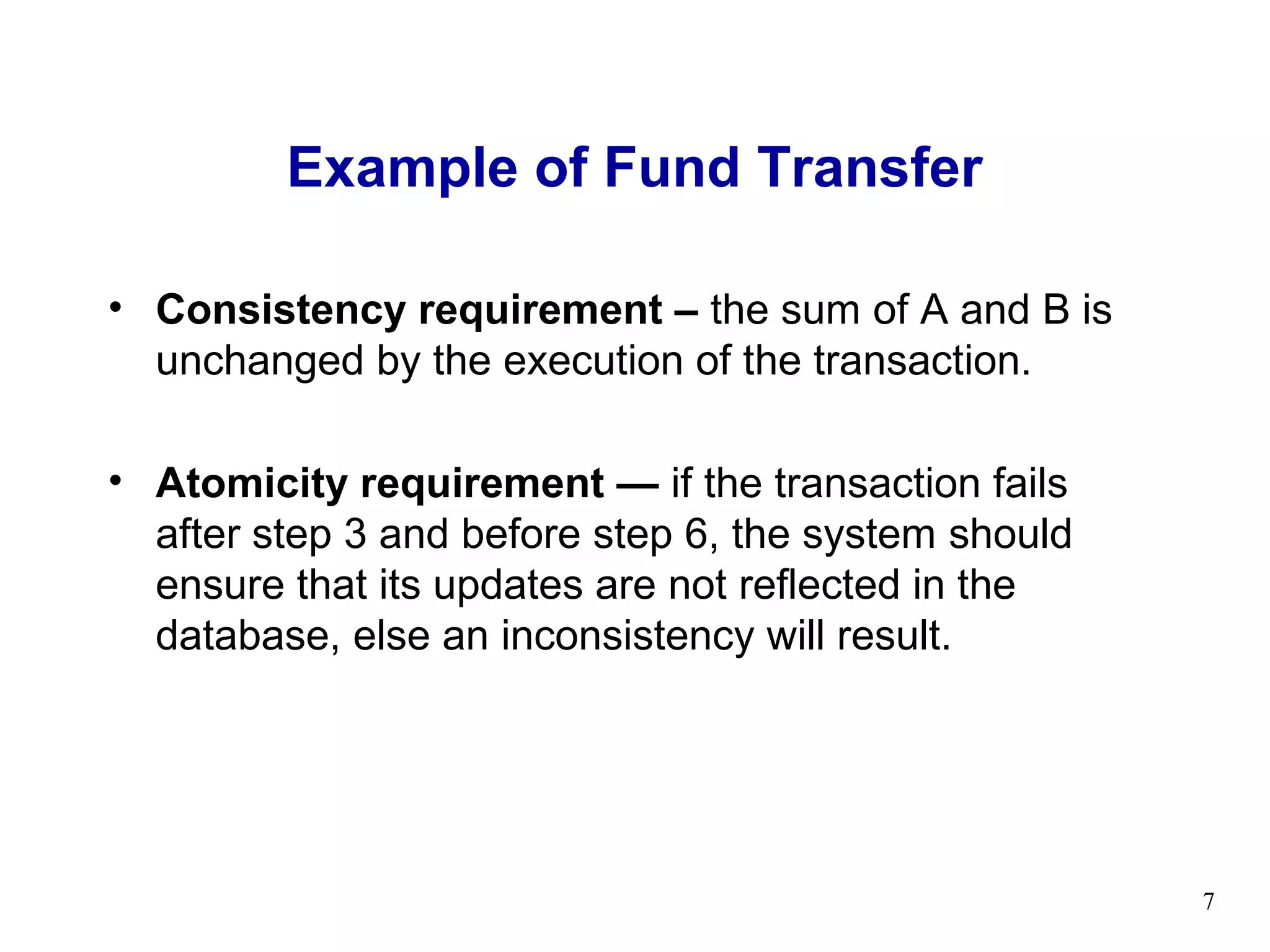 Example of Fund Transfer

• Consistency requirement – the sum of A and B is
  unchanged by the execution of the transaction.

• Atomicity requirement — if the transaction fails
  after step 3 and before step 6, the system should
  ensure that its updates are not reflected in the
  database, else an inconsistency will result.




                                                      7
 
