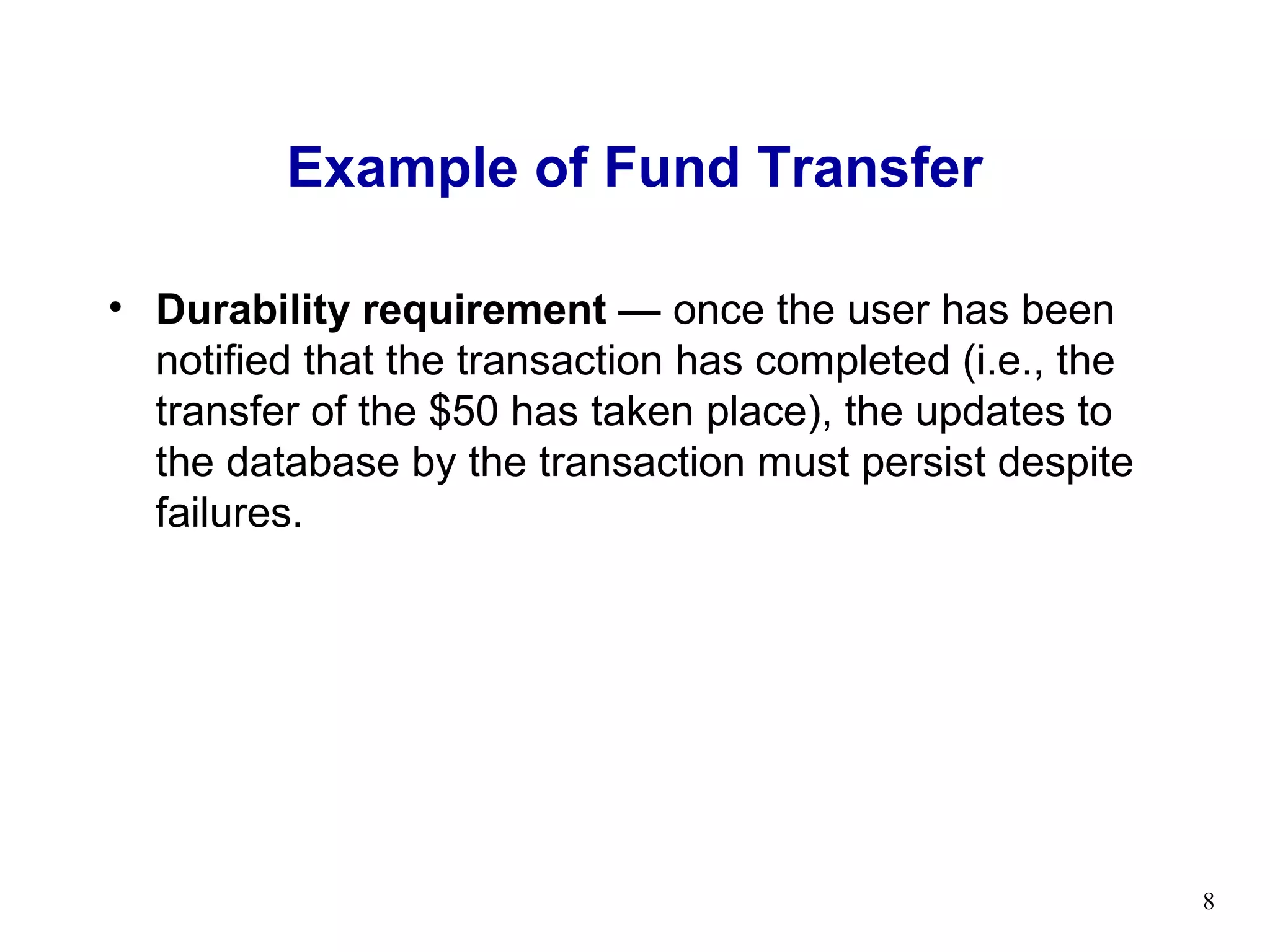 Example of Fund Transfer

• Durability requirement — once the user has been
  notified that the transaction has completed (i.e., the
  transfer of the $50 has taken place), the updates to
  the database by the transaction must persist despite
  failures.




                                                           8
 