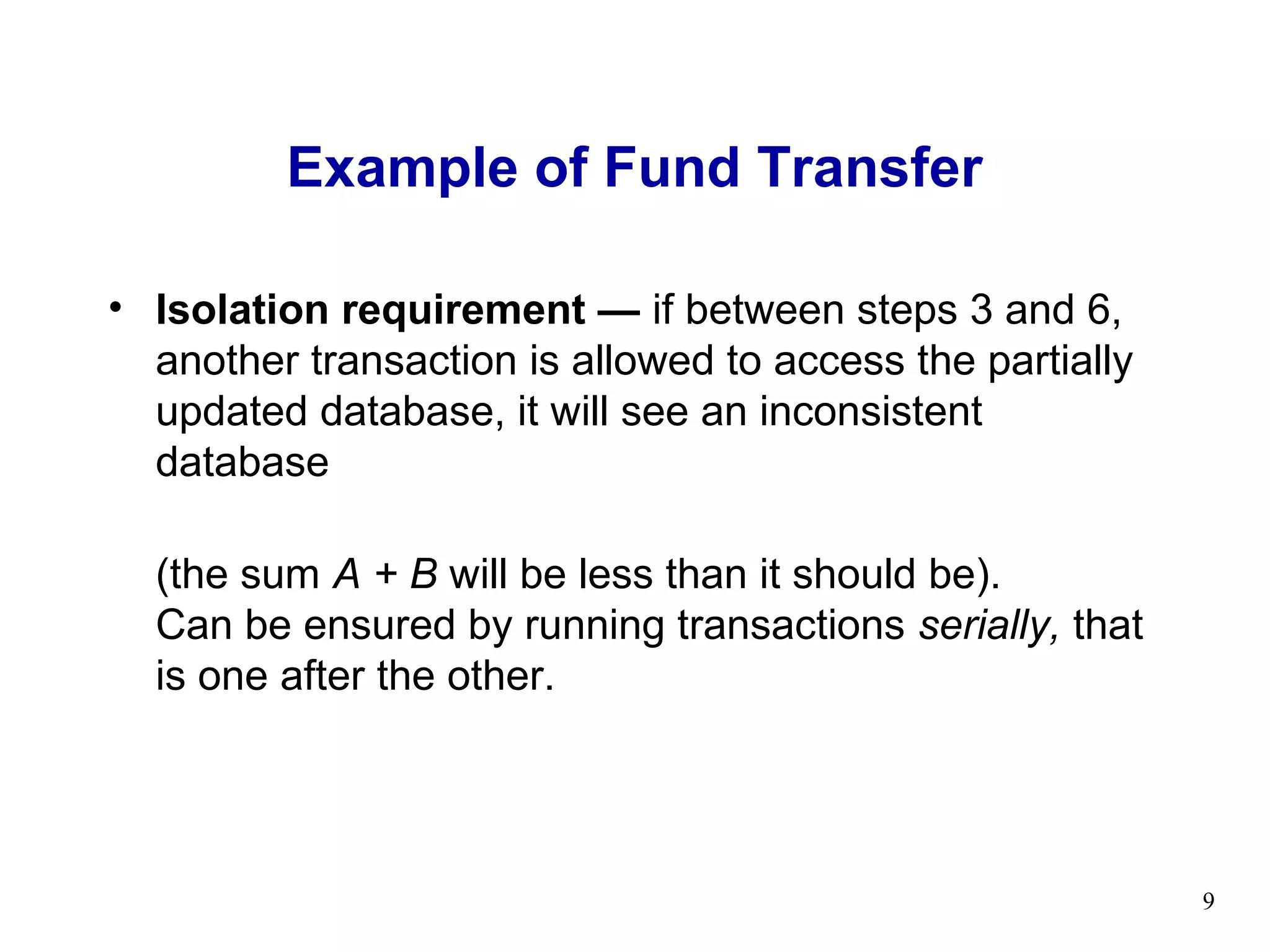 Example of Fund Transfer

• Isolation requirement — if between steps 3 and 6,
  another transaction is allowed to access the partially
  updated database, it will see an inconsistent
  database

  (the sum A + B will be less than it should be).
  Can be ensured by running transactions serially, that
  is one after the other.




                                                           9
 