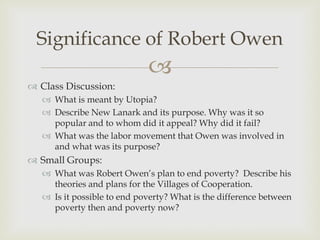 Significance of Robert Owen
                             
 Class Discussion:
    What is meant by Utopia?
    Describe New Lanark and its purpose. Why was it so
     popular and to whom did it appeal? Why did it fail?
    What was the labor movement that Owen was involved in
     and what was its purpose?
 Small Groups:
    What was Robert Owen’s plan to end poverty? Describe his
     theories and plans for the Villages of Cooperation.
    Is it possible to end poverty? What is the difference between
     poverty then and poverty now?
 