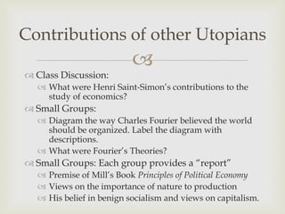 Contributions of other Utopians
                          
 Class Discussion:
   What were Henri Saint-Simon’s contributions to the
    study of economics?
 Small Groups:
   Diagram the way Charles Fourier believed the world
    should be organized. Label the diagram with
    descriptions.
   What were Fourier’s Theories?
 Small Groups: Each group provides a “report”
   Premise of Mill’s Book Principles of Political Economy
   Views on the importance of nature to production
   His belief in benign socialism and views on capitalism.
 