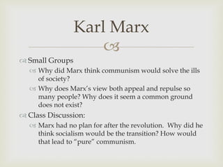 Karl Marx
                     
 Small Groups
   Why did Marx think communism would solve the ills
    of society?
   Why does Marx’s view both appeal and repulse so
    many people? Why does it seem a common ground
    does not exist?
 Class Discussion:
   Marx had no plan for after the revolution. Why did he
    think socialism would be the transition? How would
    that lead to “pure” communism.
 