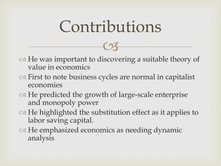 Contributions
                 
 He was important to discovering a suitable theory of
  value in economics
 First to note business cycles are normal in capitalist
  economies
 He predicted the growth of large-scale enterprise
  and monopoly power
 He highlighted the substitution effect as it applies to
  labor saving capital.
 He emphasized economics as needing dynamic
  analysis
 