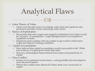 Analytical Flaws
                   
 Labor Theory of Value:
    Labor is not the sole source of exchange value, land and capital are also
     productive and their owners should get some return.
 Theory of Exploitation:
    He assumes that since wages were pegged at subsistence level, there would
     be “an army” of unemployed. Large unemployment is an exception in
     capitalistic societies.
    Employers must compete with one another to get workers which raises
     wages and improve working conditions.
 Capital Accumulation:
    Marx believed that capital accumulation would cause profit to fall. While
     true in theory, if capital grows faster than labor.
    However, technological improvements have improved productivity of
     capital
 Class Conflict:
    Instead of two polarized social classes, a strong middle class developed in
     most advanced nations
    Where class conflict arose (Russia & China), there was a severe lack of
     capital
 